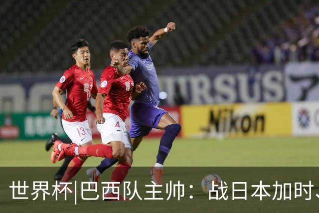 世界杯|巴西队主帅：战日本加时、点球都有预案