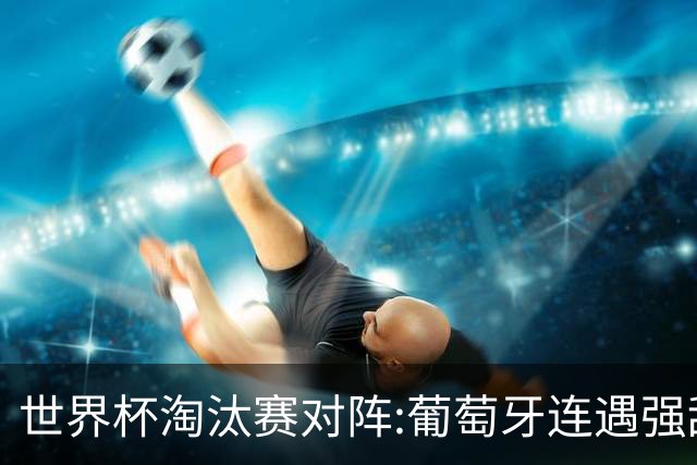 世界杯淘汰赛对阵:葡萄牙连遇强敌 阿根廷轻松
